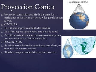 Proyeccion Conica
   Proyección construida apartir de un cono: los
    meridianos se juntan en un punto y los paralelos son
    curvos.
   VENTAJAS:
   -Es útil para representar latitudes medias.
   -Es defacil reproducción hacia una hoja de papel.
   -Se utiliza preferentemente para representar países
    que se encuentran en latitudes medias.
   DESVENTAJAS:
   -Se origina una distorsion asimétrica, que afecta, en
    gran medida a zonas polares.
   -Tiende a exagerar superficies hacia el ecuador.
 
