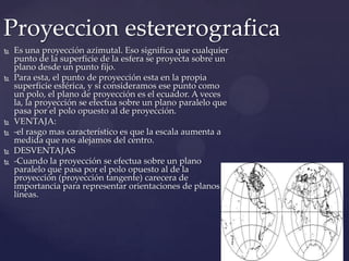 Proyeccion estererografica
   Es una proyección azimutal. Eso significa que cualquier
    punto de la superficie de la esfera se proyecta sobre un
    plano desde un punto fijo.
   Para esta, el punto de proyección esta en la propia
    superficie esférica, y si consideramos ese punto como
    un polo, el plano de proyección es el ecuador. A veces
    la, la proyección se efectua sobre un plano paralelo que
    pasa por el polo opuesto al de proyección.
   VENTAJA:
   -el rasgo mas característico es que la escala aumenta a
    medida que nos alejamos del centro.
   DESVENTAJAS
   -Cuando la proyección se efectua sobre un plano
    paralelo que pasa por el polo opuesto al de la
    proyección (proyección tangente) carecera de
    importancia para representar orientaciones de planos y
    líneas.
 