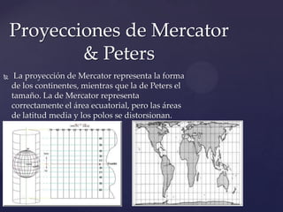Proyecciones de Mercator
            & Peters
    La proyección de Mercator representa la forma
    de los continentes, mientras que la de Peters el
    tamaño. La de Mercator representa
    correctamente el área ecuatorial, pero las áreas
    de latitud media y los polos se distorsionan.
 