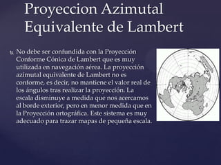 Proyeccion Azimutal
      Equivalente de Lambert
   No debe ser confundida con la Proyección
    Conforme Cónica de Lambert que es muy
    utilizada en navegación aérea. La proyección
    azimutal equivalente de Lambert no es
    conforme, es decir, no mantiene el valor real de
    los ángulos tras realizar la proyección. La
    escala disminuye a medida que nos acercamos
    al borde exterior, pero en menor medida que en
    la Proyección ortográfica. Este sistema es muy
    adecuado para trazar mapas de pequeña escala.
 
