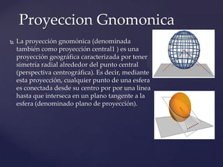 Proyeccion Gnomonica
   La proyección gnomónica (denominada
    también como proyección central1 ) es una
    proyección geográfica caracterizada por tener
    simetría radial alrededor del punto central
    (perspectiva centrográfica). Es decir, mediante
    esta proyección, cualquier punto de una esfera
    es conectada desde su centro por por una línea
    hasta que interseca en un plano tangente a la
    esfera (denominado plano de proyección).
 