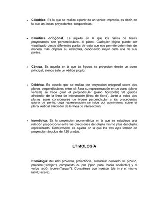  Cilíndrica. Es la que se realiza a partir de un vértice impropio, es decir, en 
la que las líneas proyectantes son paralelas. 
 Cilíndrica ortogonal. Es aquella en la que los haces de líneas 
proyectantes son perpendiculares al plano. Cualquier objeto puede ser 
visualizado desde diferentes puntos de vista que nos permite determinar de 
manera más objetiva su estructura, conociendo mejor cada una de sus 
partes. 
 Cónica. Es aquella en la que las figuras se proyectan desde un punto 
principal, siendo éste un vértice propio. 
 Diédrica. Es aquella que se realiza por proyección ortogonal sobre dos 
planos perpendiculares entre sí. Para su representación en un plano (plano 
vertical) se hace girar el perpendicular (plano horizontal) 90 grados 
alrededor de la línea de intersección (línea de tierra). Junto a estos dos 
planos suele considerarse un tercero perpendicular a los precedentes 
(plano de perfil), cuya representación se hace por abatimiento sobre el 
plano vertical alrededor de la línea de intersección. 
 Isométrica. Es la proyección axonométrica en la que se establece una 
relación proporcional entre las direcciones del objeto mismo y las del objeto 
representado. Comúnmente es aquella en la que los tres ejes forman en 
proyección ángulos de 120 grados. 
ETIMOLOGÍA 
Etimología: del latín prōiectiō, prōiectiōnis, sustantivo derivado de prōiciō, 
prōicere ("arrojar"), compuesto de prō ("por, para, hacia adelante") y el 
verbo iaciō, iacere ("lanzar"). Compárese con inyectar (de in y el mismo 
iaciō, iacere). 
 