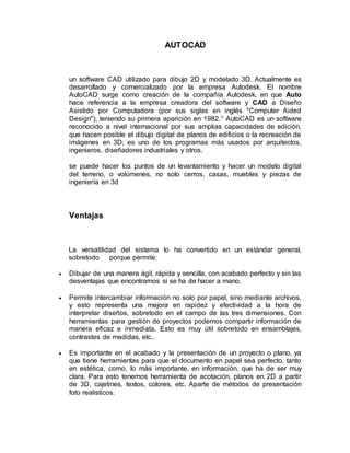 AUTOCAD 
un software CAD utilizado para dibujo 2D y modelado 3D. Actualmente es 
desarrollado y comercializado por la empresa Autodesk. El nombre 
AutoCAD surge como creación de la compañía Autodesk, en que Auto 
hace referencia a la empresa creadora del software y CAD a Diseño 
Asistido por Computadora (por sus siglas en inglés "Computer Aided 
Design"), teniendo su primera aparición en 1982.1 AutoCAD es un software 
reconocido a nivel internacional por sus amplias capacidades de edición, 
que hacen posible el dibujo digital de planos de edificios o la recreación de 
imágenes en 3D; es uno de los programas más usados por arquitectos, 
ingenieros, diseñadores industriales y otros. 
se puede hacer los puntos de un levantamiento y hacer un modelo digital 
del terreno, o volúmenes, no solo cerros, casas, muebles y piezas de 
ingeniería en 3d 
Ventajas 
La versatilidad del sistema lo ha convertido en un estándar general, 
sobretodo porque permite: 
 Dibujar de una manera ágil, rápida y sencilla, con acabado perfecto y sin las 
desventajas que encontramos si se ha de hacer a mano. 
 Permite intercambiar información no solo por papel, sino mediante archivos, 
y esto representa una mejora en rapidez y efectividad a la hora de 
interpretar diseños, sobretodo en el campo de las tres dimensiones. Con 
herramientas para gestión de proyectos podemos compartir información de 
manera eficaz e inmediata. Esto es muy útil sobretodo en ensamblajes, 
contrastes de medidas, etc.. 
 Es importante en el acabado y la presentación de un proyecto o plano, ya 
que tiene herramientas para que el documento en papel sea perfecto, tanto 
en estética, como, lo más importante, en información, que ha de ser muy 
clara. Para esto tenemos herramienta de acotación, planos en 2D a partir 
de 3D, cajetines, textos, colores, etc. Aparte de métodos de presentación 
foto realísticos. 
 