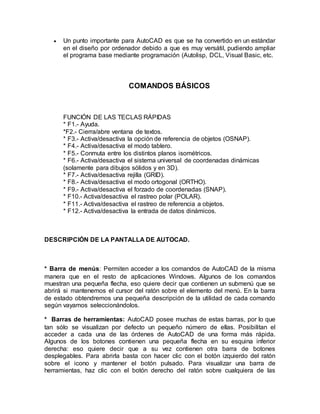  Un punto importante para AutoCAD es que se ha convertido en un estándar 
en el diseño por ordenador debido a que es muy versátil, pudiendo ampliar 
el programa base mediante programación (Autolisp, DCL, Visual Basic, etc. 
COMANDOS BÁSICOS 
FUNCIÓN DE LAS TECLAS RÁPIDAS 
* F1.- Ayuda. 
*F2.- Cierra/abre ventana de textos. 
* F3.- Activa/desactiva la opción de referencia de objetos (OSNAP). 
* F4.- Activa/desactiva el modo tablero. 
* F5.- Conmuta entre los distintos planos isométricos. 
* F6.- Activa/desactiva el sistema universal de coordenadas dinámicas 
(solamente para dibujos sólidos y en 3D). 
* F7.- Activa/desactiva rejilla (GRID). 
* F8.- Activa/desactiva el modo ortogonal (ORTHO). 
* F9.- Activa/desactiva el forzado de coordenadas (SNAP). 
* F10.- Activa/desactiva el rastreo polar (POLAR). 
* F11.- Activa/desactiva el rastreo de referencia a objetos. 
* F12.- Activa/desactiva la entrada de datos dinámicos. 
DESCRIPCIÓN DE LA PANTALLA DE AUTOCAD. 
* Barra de menús: Permiten acceder a los comandos de AutoCAD de la misma 
manera que en el resto de aplicaciones Windows. Algunos de los comandos 
muestran una pequeña flecha, eso quiere decir que contienen un submenú que se 
abrirá si mantenemos el cursor del ratón sobre el elemento del menú. En la barra 
de estado obtendremos una pequeña descripción de la utilidad de cada comando 
según vayamos seleccionándolos. 
* Barras de herramientas: AutoCAD posee muchas de estas barras, por lo que 
tan sólo se visualizan por defecto un pequeño número de ellas. Posibilitan el 
acceder a cada una de las órdenes de AutoCAD de una forma más rápida. 
Algunos de los botones contienen una pequeña flecha en su esquina inferior 
derecha: eso quiere decir que a su vez contienen otra barra de botones 
desplegables. Para abrirla basta con hacer clic con el botón izquierdo del ratón 
sobre el icono y mantener el botón pulsado. Para visualizar una barra de 
herramientas, haz clic con el botón derecho del ratón sobre cualquiera de las 
 