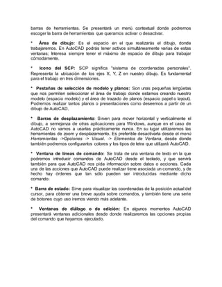barras de herramientas. Se presentará un menú contextual donde podremos 
escoger la barra de herramientas que queramos activar o desactivar. 
* Área de dibujo: Es el espacio en el que realizarás el dibujo, donde 
trabajaremos. En AutoCAD podrás tener activos simultáneamente varias de estas 
ventanas; Interesa siempre tener el máximo de espacio de dibujo para trabajar 
cómodamente. 
* Icono del SCP: SCP significa "sistema de coordenadas personales". 
Representa la ubicación de los ejes X, Y, Z en nuestro dibujo. Es fundamental 
para el trabajo en tres dimensiones. 
* Pestañas de selección de modelo y planos: Son unas pequeñas lengüetas 
que nos permiten seleccionar el área de trabajo donde estamos creando nuestro 
modelo (espacio modelo) y el área de trazado de planos (espacio papel o layout). 
Podremos realizar tantos planos o presentaciones como deseemos a partir de un 
dibujo de AutoCAD. 
* Barras de desplazamiento: Sirven para mover horizontal y verticalmente el 
dibujo, a semejanza de otras aplicaciones para Windows, aunque en el caso de 
AutoCAD no vamos a usarlas prácticamente nunca. En su lugar utilizaremos las 
herramientas de zoom y desplazamiento. Es preferible desactivarla desde el menú 
Herramientas ->Opciones -> Visual. -> Elementos de Ventana, desde donde 
también podremos configurarlos colores y los tipos de letra que utilizará AutoCAD. 
* Ventana de líneas de comando: Se trata de una ventana de texto en la que 
podremos introducir comandos de AutoCAD desde el teclado, y que servirá 
también para que AutoCAD nos pida información sobre datos o acciones. Cada 
una de las acciones que AutoCAD puede realizar tiene asociada un comando, y de 
hecho hay órdenes que tan sólo pueden ser introducidas mediante dicho 
comando. 
* Barra de estado: Sirve para visualizar las coordenadas de la posición actual del 
cursor, para obtener una breve ayuda sobre comandos, y también tiene una serie 
de botones cuyo uso iremos viendo más adelante. 
* Ventanas de diálogo o de edición: En algunos momentos AutoCAD 
presentará ventanas adicionales desde donde realizaremos las opciones propias 
del comando que hayamos ejecutado. 
 