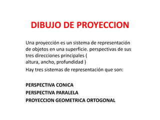 DIBUJO DE PROYECCION Una proyección es un sistema de representación de objetos en una superficie. perspectivas de sus tres direcciones principales ( altura, ancho, profundidad )  Hay tres sistemas de representación que son: PERSPECTIVA CONICA PERSPECTIVA PARALELA PROYECCION GEOMETRICA ORTOGONAL 