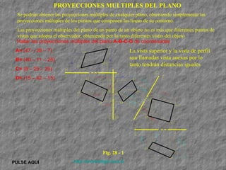 PULSE AQUI http://arrobadtgd.mex.tl/ Hallar las proyecciones múltiples del plano  A-B-C-D  de coordenadas A=  (47 – 28 – 7) B=  (40 – 11 – 28) C=  (8 – 25 – 35) D=  (15 – 42 – 15) PROYECCIONES MULTIPLES DEL PLANO Se podrán obtener las proyecciones múltiples de cualquier plano, obteniendo simplemente las proyecciones múltiples de los puntos que componen las líneas de su contorno.  Las proyecciones múltiples del plano de un punto de un objeto no es más que diferentes puntos de vistas que adopta el observador, obteniendo por lo tanto diferentes vistas del objeto La vista superior y la vista de perfil son llamadas vista anexas por lo tanto tendrán distancias iguales  Fig. 28 - 1 