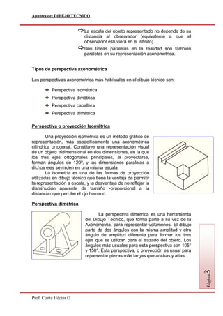 Apuntes de: DIBUJO TECNICO


                        La escala del objeto representado no depende de su
                           distancia al observador (equivalente a que el
                           observador estuviera en el infinito).
                        Dos    líneas paralelas en la realidad son también
                           paralelas en su representación axonométrica.


Tipos de perspectiva axonométrica

Las perspectivas axonométrica más habituales en el dibujo técnico son:

       Perspectiva isométrica
       Perspectiva dimétrica
       Perspectiva caballera
       Perspectiva trimétrica

Perspectiva o proyección Isométrica

        Una proyección isométrica es un método gráfico de
representación, más específicamente una axonométrica
cilíndrica ortogonal. Constituye una representación visual
de un objeto tridimensional en dos dimensiones, en la que
los tres ejes ortogonales principales, al proyectarse,
forman ángulos de 120º, y las dimensiones paralelas a
dichos ejes se miden en una misma escala.
        La isometría es una de las formas de proyección
utilizadas en dibujo técnico que tiene la ventaja de permitir
la representación a escala, y la desventaja de no reflejar la
disminución aparente de tamaño -proporcional a la
distancia- que percibe el ojo humano.

Perspectiva dimétrica

                                 La perspectiva dimétrica es una herramienta
                           del Dibujo Técnico, que forma parte a su vez de la
                           Axonometría, para representar volúmenes. El dibujo
                           parte de dos ángulos con la misma amplitud y otro
                           ángulo de amplitud diferente para formar los tres
                           ejes que se utilizan para el trazado del objeto. Los
                           ángulos más usuales para esta perspectiva son 105°
                           y 150°. Esta perspectiva, o proyección es usual para
                           representar piezas más largas que anchas y altas.
                                                                                  3
                                                                                  Página




Prof. Conte Héctor O
 