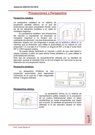 Apuntes de: DIBUJO TECNICO


                  Proyecciones y Perspectiva
Perspectiva caballera

La perspectiva caballera es un sistema de
proyección paralela oblicua, en el que las
dimensiones del plano proyectante frontal, como
las de los elementos paralelos a él, están en
verdadera magnitud.
       En perspectiva caballera, dos dimensiones
del volumen a representar se proyectan en
verdadera magnitud y la tercera con un
coeficiente de reducción. Las dos dimensiones sin
distorsión angular con sus longitudes a escala son la anchura y altura (x, y)
mientras que la dimensión que refleja la profundidad (z) se reduce en una
proporción 1:2. Los ejes X e Y forman un ángulo de 90º, y el eje Z suele tener
45º (o 135º) respecto ambos.
       Se puede dibujar fácilmente un volumen a partir de una vista lateral o
alzada, trazando a partir de cada vértice líneas paralelas a Z, para reflejar la
profundidad del volumen.
Este tipo de proyección es frecuentemente utilizada por su facilidad de
ejecución, aunque el resultado final no da una imagen tan real como la que se
obtendría con una proyección cónica.

Perspectiva trimétrica

      La perspectiva trimétrica es una
proyección axonometría, para representar
volúmenes en la cual los 3 ejes ortogonales
forman 3 ángulos distintos.




Perspectiva cónica.

                                     La perspectiva cónica es un sistema de
                              representación gráfico basado en la proyección
                              de un cuerpo tridimensional sobre un plano
                              auxiliándose en rectas proyectantes que pasan
                              por un punto. El resultado se aproxima a la visión
                              obtenida si el ojo estuviera situado en dicho
                              punto.
                                                                                   4
                                                                                   Página




Prof. Conte Héctor O
 