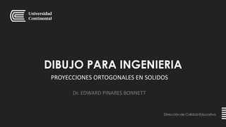 DIBUJO PARA INGENIERIA
Dirección de Calidad Educativa
Dr. EDWARD PINARES BONNETT
PROYECCIONES ORTOGONALES EN SOLIDOS
 
