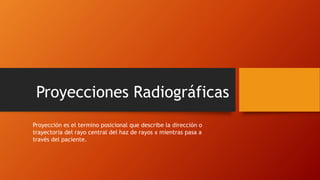 Proyecciones Radiográficas
Proyección es el termino posicional que describe la dirección o
trayectoria del rayo central del haz de rayos x mientras pasa a
través del paciente.
 