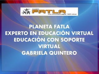 PLANETA FATLA
EXPERTO EN EDUCACIÓN VIRTUAL
EDUCACIÓN CON SOPORTE
VIRTUAL
GABRIELA QUINTERO
 