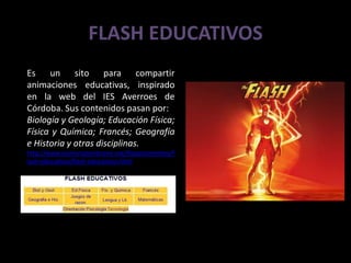 FLASH EDUCATIVOS
Es un sito para compartir
animaciones educativas, inspirado
en la web del IES Averroes de
Córdoba. Sus contenidos pasan por:
Biología y Geología; Educación Física;
Física y Química; Francés; Geografía
e Historia y otras disciplinas.
http://www.iesmariazambrano.org/Departamentos/f
lash-educativos/flash-educativos.html
 