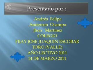 Presentado por : .Andrés  Felipe .Anderson  Ocampo .Jhon   Martínez COLEGIO FRAY JOSE JUAQUIN ESCOBAR TORO (VALLE) AÑO LECTIVO 2011 14 DE MARZO 2011 