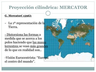 Proyección cilíndrica: MERCATOR
G. Mercator( 1596):
- La 1ª representación de la
Tierra.
- Distorsiona las formas a
medida que se acerca a los
polos haciendo que las masas
terrestres se vean más grandes
de lo que en realidad son..
-Visión Eurocentrista: “Europa
el centro del mundo”.
 