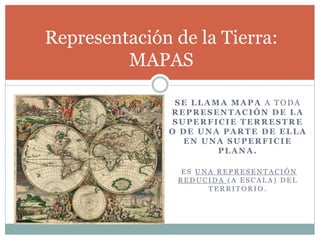 SE LLAMA MAPA A TODA
REPRESENTACIÓN DE LA
SUPERFICIE TERRESTRE
O DE UNA PARTE DE ELLA
EN UNA SUPERFICIE
PLANA.
E S U N A R E P R E S E N T A C I Ó N
R E D U C I D A ( A E S C A L A ) D E L
T E R R I T O R I O .
Representación de la Tierra:
MAPAS
 