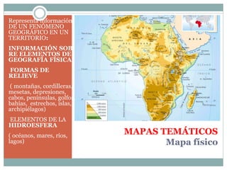 MAPAS TEMÁTICOS
Mapa físico
Representa información
DE UN FENÓMENO
GEOGRÁFICO EN UN
TERRITORIO:
INFORMACIÓN SOB
RE ELEMENTOS DE
GEOGRAFÍA FÍSICA:
FORMAS DE
RELIEVE
( montañas, cordilleras,
mesetas, depresiones,
cabos, penínsulas, golfos,
bahías, estrechos, islas,
archipiélagos)
ELEMENTOS DE LA
HIDROESFERA
( océanos, mares, ríos,
lagos)
 