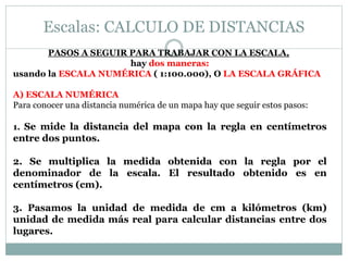 Escalas: CALCULO DE DISTANCIAS
PASOS A SEGUIR PARA TRABAJAR CON LA ESCALA,
hay dos maneras:
usando la ESCALA NUMÉRICA ( 1:100.000), O LA ESCALA GRÁFICA
A) ESCALA NUMÉRICA
Para conocer una distancia numérica de un mapa hay que seguir estos pasos:
1. Se mide la distancia del mapa con la regla en centímetros
entre dos puntos.
2. Se multiplica la medida obtenida con la regla por el
denominador de la escala. El resultado obtenido es en
centímetros (cm).
3. Pasamos la unidad de medida de cm a kilómetros (km)
unidad de medida más real para calcular distancias entre dos
lugares.
 