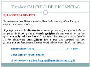 Escalas: CALCULO DE DISTANCIAS
B) LA ESCALA GRÁFICA
Para conocer una distancia real utilizando la escala gráfica, hay que
seguir un proceso similar.
Supongamos que la distancia entre un punto A y un punto B de un
mapa es de 8 cm y que la escala gráfica de este mapa nos indica
que 1 cm es igual a 10 km en la realidad. Entonces, si 1 cm es igual a
10 km deberemos multiplicar los 8 cm que separan los dos
puntos por 10 km, operación que nos dará como resultado real 80 km.
Distancia entre A__________________ B = 8cm
1 cm mapa= 10 km reales
8 cm*10 km= 80 km hay de distancia entre A y B
 