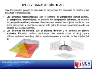 GEOG. CESAR E. CARRERA SAAVEDRA
TIPOS Y CARACTERÍSTICAS
Hay dos grandes grupos de sistemas de proyección: los sistemas de medida y los
sistemas representativos.
1. Los sistemas representativos, son el sistema de perspectiva cónica central,
la perspectiva axonométrica, el sistema de perspectiva caballera, el sistema
de perspectiva militar y de rana. Permiten representar los objetos mediante una
única proyección y permite ver de un solo golpe la forma y proporciones de los
objetos que se representan.
2. Los sistemas de medida, son el sistema diédrico y el sistema de planos
acotados. Permiten realizar mediciones directamente sobre el dibujo, para
obtener de forma sencilla y rápida, las dimensiones y posición de los objetos del
dibujo
 
