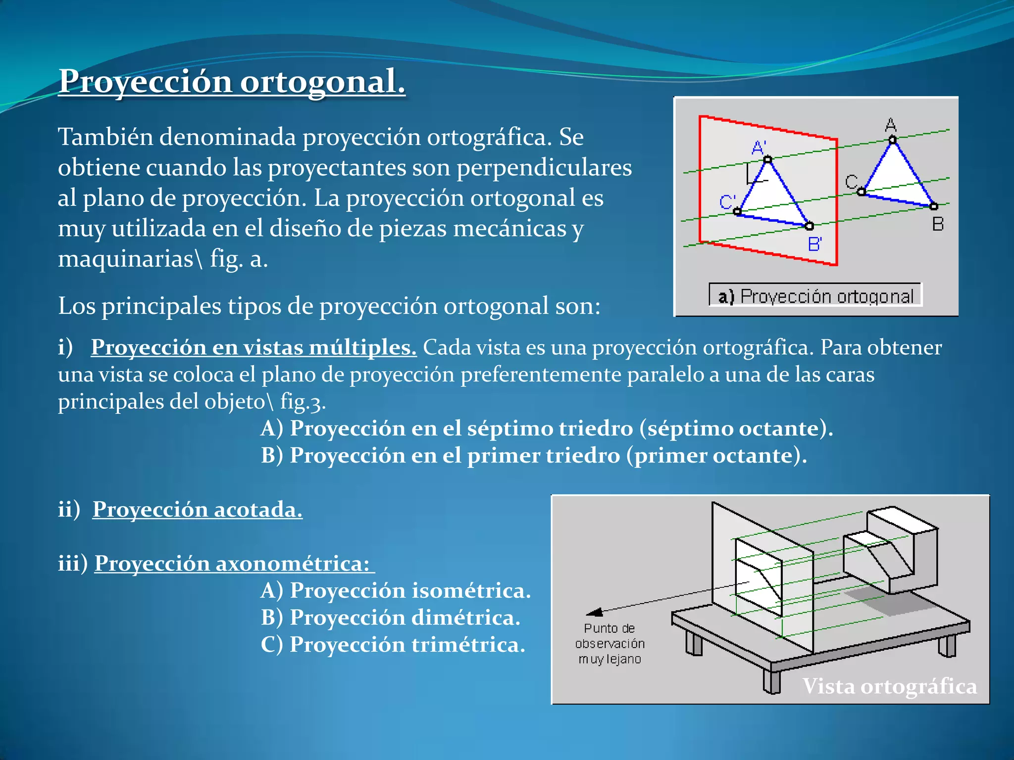 Proyección ortogonal.También denominada proyección ortográfica. Se obtiene cuando las proyectantes son perpendiculares al plano de proyección. La proyección ortogonal es muy utilizada en el diseño de piezas mecánicas y maquinarias\ fig. a.Los principales tipos de proyección ortogonal son:i) Proyección en vistas múltiples. Cada vista es una proyección ortográfica. Para obtener una vista se coloca el plano de proyección preferentemente paralelo a una de las caras principales del objeto\ fig.3.A) Proyección en el séptimo triedro (séptimo octante).B) Proyección en el primer triedro (primer octante).ii) Proyección acotada.iii)Proyección axonométrica: A) Proyección isométrica.B) Proyección dimétrica.C) Proyección trimétrica. Vista ortográfica