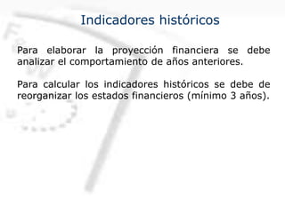 Indicadores históricos
Para elaborar la proyección financiera se debe
analizar el comportamiento de años anteriores.
Para calcular los indicadores históricos se debe de
reorganizar los estados financieros (mínimo 3 años).
 