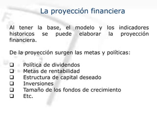 La proyección financiera
Al tener la base, el modelo y los indicadores
historicos se puede elaborar la proyección
financiera.
De la proyección surgen las metas y políticas:
q Política de dividendos
q Metas de rentabilidad
q Estructura de capital deseado
q Inversiones
q Tamaño de los fondos de crecimiento
q Etc.
 