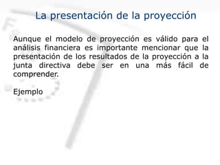 La presentación de la proyección
Aunque el modelo de proyección es válido para el
análisis financiera es importante mencionar que la
presentación de los resultados de la proyección a la
junta directiva debe ser en una más fácil de
comprender.
Ejemplo
 