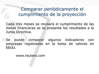 Comparar periódicamente el
cumplimiento de la proyección
Cada tres meses se revisará el cumplimiento de las
metas financieras es se presenta los resultados a la
Junta Directiva.
Se puede comparar algunos indicadores con
empresas registradas en la bolsa de valores en
EEUU.
www.reuters.com
 