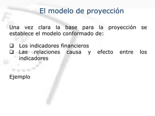 El modelo de proyección
Una vez clara la base para la proyección se
establece el modelo conformado de:
q Los indicadores financieros
q Las relaciones causa y efecto entre los
indicadores
Ejemplo
 