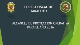 POLICIA FISCAL DE
TARAPOTO
ALCANCES DE PROYECCION OPERATIVA
PARA EL AÑO 2016
 