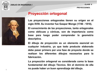 9
DIBUJO EN INGENIERIA I CLASE 6
PROYECCIONES.
Las proyecciones ortogonales tienen su origen en el
siglo XVIII. Su inventor fue Gaspar Monge (1746 - 1818).
El conocimiento de las proyecciones, tanto ortogonales
como oblicuas y cónicas, son de importancia como
base para luego poder comprender la geometría
descriptiva.
El dibujo de proyección es un elemento esencial en
cualquier industria, ya que todo producto elaborado
debe pasar primero por una fase de proyecto donde se
realizan los diferentes dibujos necesarios para la
fabricación.
La proyección ortogonal es considerada como la base
fundamental del dibujo Técnico. Sin el dominio de ella
no puede haber un buen aprendizaje del dibujo.
Proyección ortogonal
 