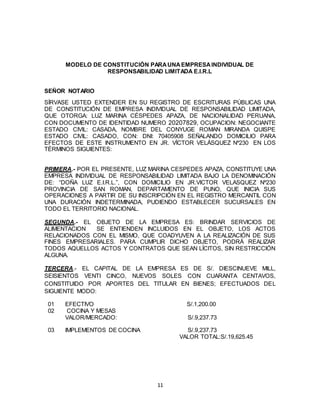 11
MODELO DE CONSTITUCIÓN PARAUNAEMPRESAINDIVIDUAL DE
RESPONSABILIDAD LIMITADA E.I.R.L
SEÑOR NOTARIO
SÍRVASE USTED EXTENDER EN SU REGISTRO DE ESCRITURAS PÚBLICAS UNA
DE CONSTITUCIÓN DE EMPRESA INDIVIDUAL DE RESPONSABILIDAD LIMITADA,
QUE OTORGA: LUZ MARINA CÉSPEDES APAZA, DE NACIONALIDAD PERUANA,
CON DOCUMENTO DE IDENTIDAD NUMERO 20207829, OCUPACION: NEGOCIANTE
ESTADO CIVIL: CASADA, NOMBRE DEL CONYUGE ROMAN MIRANDA QUISPE
ESTADO CIVIL: CASADO, CON: DNI: 70405908 SEÑALANDO DOMICILIO PARA
EFECTOS DE ESTE INSTRUMENTO EN JR. VÍCTOR VELÁSQUEZ Nº230 EN LOS
TÉRMINOS SIGUIENTES:
PRIMERA.- POR EL PRESENTE, LUZ MARINA CESPEDES APAZA, CONSTITUYE UNA
EMPRESA INDIVIDUAL DE RESPONSABILIDAD LIMITADA BAJO LA DENOMINACIÓN
DE: “DOÑA LUZ E.I.R.L.”, CON DOMICILIO EN JR.VICTOR VELASQUEZ Nº230
PROVINCIA DE SAN ROMAN, DEPARTAMENTO DE PUNO, QUE INICIA SUS
OPERACIONES A PARTIR DE SU INSCRIPCIÓN EN EL REGISTRO MERCANTIL CON
UNA DURACIÓN INDETERMINADA, PUDIENDO ESTABLECER SUCURSALES EN
TODO EL TERRITORIO NACIONAL.
SEGUNDA.- EL OBJETO DE LA EMPRESA ES: BRINDAR SERVICIOS DE
ALIMENTACION SE ENTIENDEN INCLUIDOS EN EL OBJETO, LOS ACTOS
RELACIONADOS CON EL MISMO, QUE COADYUVEN A LA REALIZACIÓN DE SUS
FINES EMPRESARIALES. PARA CUMPLIR DICHO OBJETO, PODRÁ REALIZAR
TODOS AQUELLOS ACTOS Y CONTRATOS QUE SEAN LÍCITOS, SIN RESTRICCIÓN
ALGUNA.
TERCERA.- EL CAPITAL DE LA EMPRESA ES DE S/. DIESCINUEVE MILL,
SEISIENTOS VENTI CINCO, NUEVOS SOLES CON CUARANTA CENTAVOS,
CONSTITUIDO POR APORTES DEL TITULAR EN BIENES; EFECTUADOS DEL
SIGUIENTE MODO:
01 EFECTIVO S/.1,200.00
02 COCINA Y MESAS
VALOR/MERCADO: S/.9,237.73
03 IMPLEMENTOS DE COCINA S/.9,237.73
VALOR TOTAL:S/.19,625.45
 