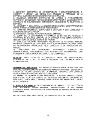 13
7. SUSCRIBIR CONTRATOS DE ARRENDAMIENTO Y SUBARRENDAMIENTO. 8.
COMPRAR Y VENDER LOS BIENES SEAN MUEBLES O INMUEBLES DE LA
EMPRESA, SUSCRIBIENDO LOS RESPECTIVOS CONTRATOS.
9. CELEBRAR, SUSCRIBIR CONTRATOS DE LEASING O ARRENDAMIENTO
FINANCIERO, CONSORCIO, ASOCIACIÓN EN PARTICIPACIÓN Y CUALQUIER OTRO
CONTRATO DE COLABORACIÓN EMPRESARIAL, VINCULADOS AL OBJETO DE LA
EMPRESA.
10. AUTORIZAR A SOLA FIRMA, LA ADQUISICIÓN DE BIENES, CONTRATACIÓN DE
OBRAS Y PRESTACIÓN DE SERVICIOS PERSONALES.
11. NOMBRAR, PROMOVER, SUSPENDER Y DESPEDIR A LOS EMPLEADOS Y
SERVIDORES DE LA EMPRESA.
12. CONCEDER LICENCIA AL PERSONAL DE LA EMPRESA.
13. CUIDAR DE LA CONTABILIDAD Y FORMULAR EL ESTADO DE PÉRDIDAS Y
GANANCIAS, EL BALANCE GENERAL DE LA EMPRESA Y LOS DEMÁS ESTADOS Y
ANÁLISIS CONTABLES QUE SOLICITE EL TITULAR.
14. SOLICITAR, ADQUIRIR, TRANSFERIR REGISTROS DE PATENTES, MARCAS,
NOMBRES COMERCIALES CONFORME A LEY, SUSCRIBIENDO CUALQUIER CLASE
DE DOCUMENTOS VINCULADOS, QUE CONLLEVE A LA REALIZACIÓN DEL
OBJETO.
15. PARTICIPAR EN LICITACIONES, CONCURSOS PÚBLICOS Y/O
ADJUDICACIONES, SUSCRIBIENDO LOS RESPECTIVOS DOCUMENTOS, QUE
CONLLEVE A LA REALIZACIÓN DEL OBJETO DE LA EMPRESA.
OCTAVA.- PARA TODO LO NO PREVISTO RIGEN LAS DISPOSICIONES
CONTENIDAS EN EL D.L. Nº 21621 Y AQUELLAS QUE LAS MODIFIQUEN O
COMPLEMENTEN.
DISPOSICION TRANSITORIA.- LUZ MARINA CÉSPEDES APAZA, DE NACIONALIDAD
PERUANA, CON DOCUMENTO DE IDENTIDAD NUMERO 20207829, EJERCERÁ EL
CARGO DE TITULAR GERENTE DE LA EMPRESA, PERUANO, CON DOMICILIO
SEÑALADO EN LA INTRODUCCION DE LA PRESENTE.
ASI MISMO, SE NOMBRA COMO APODERADO A ROMAN MIRANDA QUISPE,
IDENTIFICADO CON DOCUMENTO DE IDENTIDAD DOCUMENTO NACIONAL DE
IDENTIDAD, CON NUMERO: 70405908 QUIEN TENDRÁ LAS MISMAS FACULTADES
QUE EL GERENTE.
CLAUSULA ADICIONAL I.- DE CONFORMIDAD AL ARTICULO 315 DEL CÓDIGO
CIVIL, INTERVIENE ROMAN MIRANDA QUISPECÓNYUGE DE LUZ MARINA
CESPEDES APAZA, AUTORIZANDO EXPRESAMENTE EL APORTE EN BIENES NO
DINERARIOS.
FECHA FORMULARIO: VENTICUATRO, OCTUBRE DEL DOS MIL QUINCE.
 