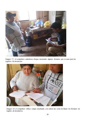 24
Imagen 17: el compañero andedrson choque mostrando algunos formatos que se usan para los
registros de inventarios
Imagen 18: el compañero willian colque enseñando a la señora luz como de llenan los formatos de
registro de inventarios.
 
