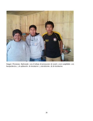 26
Imagen 20:estamos finalizando con el trabajo de proeyccion de social y aver cumplidido con
lacapacitacion, y la aplicación de inventarios y movimiemto de de inventarios
 