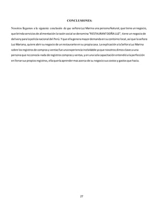 27
CONCLUSIONES:
Nosotros llegamos a la siguiente conclusión de que señoraLuz Marina una personaNatural,que tiene unnegocio,
que brindaserviciosde alimentaciónlarazónsocial se denomina“RESTAURANTDOÑA LUZ”, tiene unnegociode
deliveryparalapolicíanacional del Perú.Yque ellageneramayordemandaensucontorno local,así que laseñora
Luz Mariana, quiere abrirsunegocio de unrestaurante ensu propiacasa. La explicaciónalaSeñoraLuz Marina
sobre losregistrosde comprasy ventasfue unaexperienciainolvidable yaque nosotrosdimosclasesauna
personaque noconocía nada de registroscomprasy ventas,yenuna solacapacitaciónentendióalaperfección
enllenarsuspropiosregistros,ellaqueríaaprendermasacerca de su negociosuscostosy gastosque hacia.
 