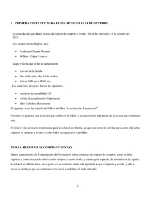 2
1. PRIMERA VISITA FUE DADA EL DIA MIERCOLES 14 DE OCTUBRE.
La capacitación que dimos acerca de registro de compras y ventas fue el día miércoles 14 de octubre del
2015.
Los temas fueron dirigidos por:
 Anderson Choque Mamani
 William Colque Hancco
Lugar y fecha que se dio la capacitación:
 La casa de la familia.
 Fue el día miércoles 14 de octubre.
 la hora 8:00 am a 08:45 am.
Los materiales de apoyo fueron los siguientes:
 cuaderno de contabilidad III
 revista de actualización Empresarial
 libro Caballero Bustamante
El siguiente tema fue tomado del folleto del libro “actualización Empresarial”
Nosotros no guiamos con la lectura que estaba en el folleto y sacamos parte importante de la lectura que resaltamos
más.
El tema 01 fue de mucha importancia para la señora Luz Marina, ya que este temas le serviría para, como ella debía
registrar su compras y ventas,y sobre todos sus ganancias o pérdidas.
TEMA 1: REGISTRO DE COMPRAS YVENTAS
Dimos capacitación a la Congregación del Restaurant sobre el manejo de registro de compras, como se debe
registrar y como uno puede saber cuanto compra y cuanto vende, y cuanto gana o pierde, de acuerdo con el registro,
la señora Luz Marina tenia, un registro en su cuaderno donde ella apuntada lo que compraba y vendía, y ella a
veces se perdía ya que su cuaderno a veces no le cuadraba y le salía mal todo.
 