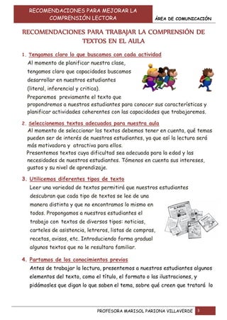 RECOMENDACIONES PARA MEJORAR LA
COMPRENSIÓN LECTORA ÁREA DE COMUNICACIÓN
PROFESORA MARISOL PARIONA VILLAVERDE 3
RECOMENDACIONES PARA TRABAJAR LA COMPRENSIÓN DE
TEXTOS EN EL AULA
1. Tengamos claro lo que buscamos con cada actividad
Al momento de planificar nuestra clase,
tengamos claro que capacidades buscamos
desarrollar en nuestros estudiantes
(literal, inferencial y critica).
Preparemos previamente el texto que
propondremos a nuestros estudiantes para conocer sus características y
planificar actividades coherentes con las capacidades que trabajaremos.
2. Seleccionemos textos adecuados para nuestra aula
Al momento de seleccionar los textos debemos tener en cuenta, qué temas
pueden ser de interés de nuestros estudiantes, ya que así la lectura será
más motivadora y atractiva para ellos.
Presentemos textos cuya dificultad sea adecuada para la edad y las
necesidades de nuestros estudiantes. Tómenos en cuenta sus intereses,
gustos y su nivel de aprendizaje.
3. Utilicemos diferentes tipos de texto
Leer una variedad de textos permitirá que nuestros estudiantes
descubran que cada tipo de textos se lee de una
manera distinta y que no encontramos lo mismo en
todos. Propongamos a nuestros estudiantes el
trabajo con textos de diversos tipos: noticias,
carteles de asistencia, letreros, listas de compras,
recetas, avisos, etc. Introduciendo forma gradual
algunos textos que no le resultara familiar.
4. Partamos de los conocimientos previos
Antes de trabajar la lectura, presentemos a nuestros estudiantes algunos
elementos del texto, como el título, el formato o las ilustraciones, y
pidámosles que digan lo que saben el tema, sobre qué creen que tratará lo
 