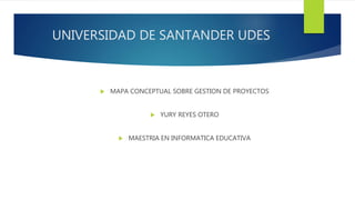 UNIVERSIDAD DE SANTANDER UDES
 MAPA CONCEPTUAL SOBRE GESTION DE PROYECTOS
 YURY REYES OTERO
 MAESTRIA EN INFORMATICA EDUCATIVA
 