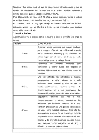 Windows. Otra opción sería el que los niños leyeran el texto creado y que se
subiera en plataformas tipo SOUNDCLOUD, o incluso mezclar imágenes y
sonidos (sin tener que ser video) con VOICETHREAD.
Pero básicamente, en niños de 9-10 años y siendo realistas, vamos a pedirles
un archivo de word con fotografías que luego se subirán a ISSUU.
En cualquier caso, el blog que recoge el producto final con las recetas,
imágenes, vídeos, etc, se difundiría a través de las principales redes sociales
como twitter, facebook, etc.
TEMPORALIZACIÓN
A continuación voy a explicar cómo se llevaría a cabo el proyecto a lo largo del
tiempo.
TIEMPO ¿QUÉ HACER?
1º mes
Encontrar socios europeos que quieran colaborar
en el proyecto. Para ello se publicará el proyecto
en la plataforma e-twinning y se contactará en
primer lugar con el correo electronic de cada
centro o el personal de cada professor.
2º mes
Tendremos las primeras reuniones para
conocernos y aclarar dudas con respecto al
proyecto. Básicamente es una primera toma de
contacto.
3º mes
Una vez definidas las actividades a realizar,
empezaremos a trabar primero en el aula
explicando textos modelos. A mitad de mes se
puede establecer una reunion a través de
videoconferencia, en la que expongamos las
primeras dificultades y dar soluciones entre todos.
4º mes
Seguiremos teniendo una vez al mes
videoconferencias y vamos comparando los
resultados que habremos insertado en el blog.
También prepararemos una posible colaboración
en video entre nuestros alumnos. Para ello los
alumnos (con la ayuda de los profesores) deberán
preparer un video hablando de su colegio, de ellos
mismos y del proyecto. Daremos unos dos meses
para después poder colgarlos en el blog y
difundirlo a través de redes sociales.
 