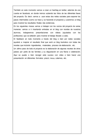 También en este momento vamos a crear un hashtag en twitter, además de una
cuenta en facebook, en donde iremos subiendo las fotos de las diferentes fases
del proyecto. Es decir, vamos a usar estas dos redes sociales para exponer los
pasos intermedios (como se hace y va haciendo el proyecto) y usaremos un blog
para mostrar los resultados finales (las evidencias.
En los siguientes meses vamos a trabajar con los socios del proyecto de varias
maneras: vamos a ir insertando entradas en el blog con recetas de nuestros
alumnos, trabajaremos presentaciones con videos (ayudados con los
profesores) que se editarán para mostrar el trabajo llevado a cabo.
El feedback en todo momento a través del blog o bien por redes sociales
ayudará a mejorar el resultado final que será un blog ilustrativo con todas las
recetas que incluirán ingredientes, materiales, proceso de elaboración, etc.
Un ultimo paso de todo el proyecto es la elaboración de algunas recetas de otros
países por parte de las familias y su degustación en una fiesta o celebración.
Aquí se puede o bien recoger este suceso con video o bien hacer una
presentación en diferentes formatos: prezzi, issuu, calameo, etc.
 