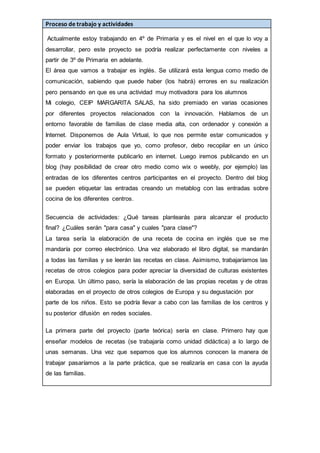 Proceso de trabajo y actividades
Actualmente estoy trabajando en 4º de Primaria y es el nivel en el que lo voy a
desarrollar, pero este proyecto se podría realizar perfectamente con niveles a
partir de 3º de Primaria en adelante.
El área que vamos a trabajar es inglés. Se utilizará esta lengua como medio de
comunicación, sabiendo que puede haber (los habrá) errores en su realización
pero pensando en que es una actividad muy motivadora para los alumnos
Mi colegio, CEIP MARGARITA SALAS, ha sido premiado en varias ocasiones
por diferentes proyectos relacionados con la innovación. Hablamos de un
entorno favorable de familias de clase media alta, con ordenador y conexión a
Internet. Disponemos de Aula Virtual, lo que nos permite estar comunicados y
poder enviar los trabajos que yo, como profesor, debo recopilar en un único
formato y posteriormente publicarlo en internet. Luego iremos publicando en un
blog (hay posibilidad de crear otro medio como wix o weebly, por ejemplo) las
entradas de los diferentes centros participantes en el proyecto. Dentro del blog
se pueden etiquetar las entradas creando un metablog con las entradas sobre
cocina de los diferentes centros.
Secuencia de actividades: ¿Qué tareas plantearás para alcanzar el producto
final? ¿Cuáles serán "para casa" y cuales "para clase"?
La tarea sería la elaboración de una receta de cocina en inglés que se me
mandaría por correo electrónico. Una vez elaborado el libro digital, se mandarán
a todas las familias y se leerán las recetas en clase. Asimismo, trabajaríamos las
recetas de otros colegios para poder apreciar la diversidad de culturas existentes
en Europa. Un último paso, sería la elaboración de las propias recetas y de otras
elaboradas en el proyecto de otros colegios de Europa y su degustación por
parte de los niños. Esto se podría llevar a cabo con las familias de los centros y
su posterior difusión en redes sociales.
La primera parte del proyecto (parte teórica) sería en clase. Primero hay que
enseñar modelos de recetas (se trabajaría como unidad didáctica) a lo largo de
unas semanas. Una vez que sepamos que los alumnos conocen la manera de
trabajar pasaríamos a la parte práctica, que se realizaría en casa con la ayuda
de las familias.
 