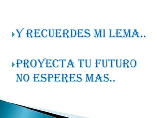 Y Recuerdes Mi Lema..
Proyecta tu futuro
no esperes mas..
 