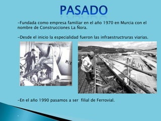 -Fundada como empresa familiar en el año 1970 en Murcia con el
nombre de Construcciones La Ñora.

-Desde el inicio la especialidad fueron las infraestructruras viarias.




-En el año 1990 pasamos a ser filial de Ferrovial.


.
 
