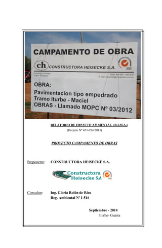 RELATORIO DE IMPACTO AMBIENTAL (R.I.M.A.)
(Decreto Nº 453-954/2013)
PROYECTO CAMPAMENTO DE OBRAS
Proponente: CONSTRUCTORA HEISECKE S.A.
Consultor: Ing. Gloria Rolón de Ríos
Reg. Ambiental Nº I-516
Septiembre - 2014
Iturbe- Guaira
 