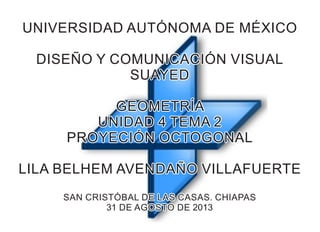 UNIVERSIDAD AUTÓNOMA DE MÉXICOUNIVERSIDAD AUTÓNOMA DE MÉXICO
DISEÑO Y COMUNICACIÓN VISUALDISEÑO Y COMUNICACIÓN VISUAL
SUAYEDSUAYED
GEOMETRÍAGEOMETRÍA
UNIDAD 4 TEMA 2UNIDAD 4 TEMA 2
PROYECIÓN OCTOGONALPROYECIÓN OCTOGONAL
LILA BELHEM AVENDAÑO VILLAFUERTELILA BELHEM AVENDAÑO VILLAFUERTE
SAN CRISTÓBAL DE LAS CASAS. CHIAPASSAN CRISTÓBAL DE LAS CASAS. CHIAPAS
31 DE AGOSTO DE 201331 DE AGOSTO DE 2013
UNIVERSIDAD AUTÓNOMA DE MÉXICO
DISEÑO Y COMUNICACIÓN VISUAL
SUAYED
GEOMETRÍA
UNIDAD 4 TEMA 2
PROYECIÓN OCTOGONAL
LILA BELHEM AVENDAÑO VILLAFUERTE
SAN CRISTÓBAL DE LAS CASAS. CHIAPAS
31 DE AGOSTO DE 2013
 