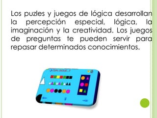 Los puzles y juegos de lógica desarrollan
la percepción especial, lógica, la
imaginación y la creatividad. Los juegos
de preguntas te pueden servir para
repasar determinados conocimientos.
 