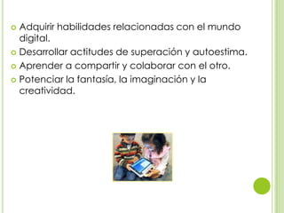  Adquirir habilidades relacionadas con el mundo
digital.
 Desarrollar actitudes de superación y autoestima.
 Aprender a compartir y colaborar con el otro.
 Potenciar la fantasía, la imaginación y la
creatividad.
 