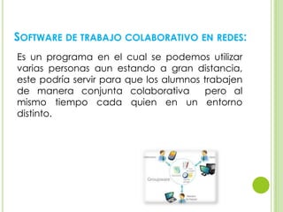 SOFTWARE DE TRABAJO COLABORATIVO EN REDES:
Es un programa en el cual se podemos utilizar
varias personas aun estando a gran distancia,
este podría servir para que los alumnos trabajen
de manera conjunta colaborativa pero al
mismo tiempo cada quien en un entorno
distinto.
 